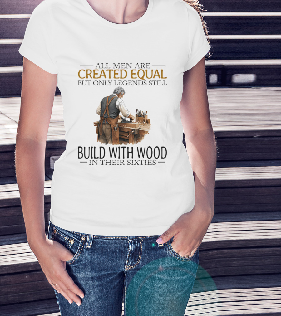 All Men Are Created Equal But Only Legends Still Build With Wood In Their Sixties Woodworking T-Shirt