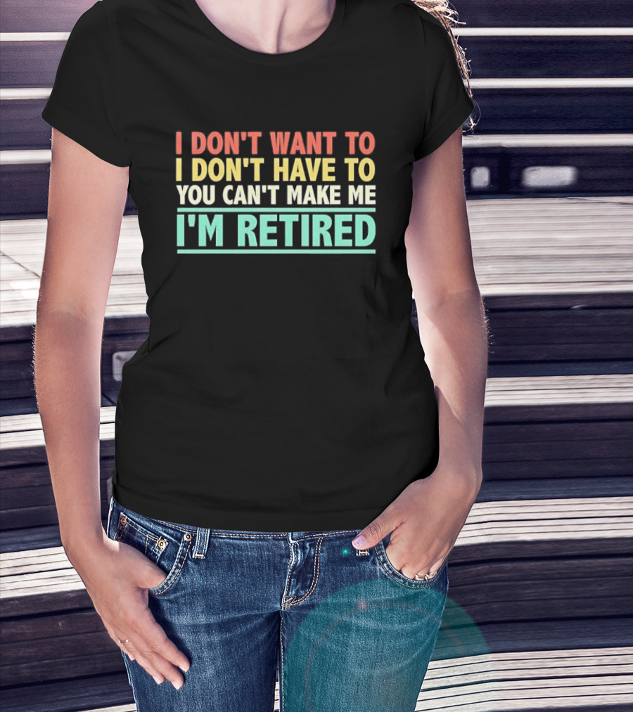 I Don't Want To I Don't Have To You Can't Make Me I'm Retired T-Shirt