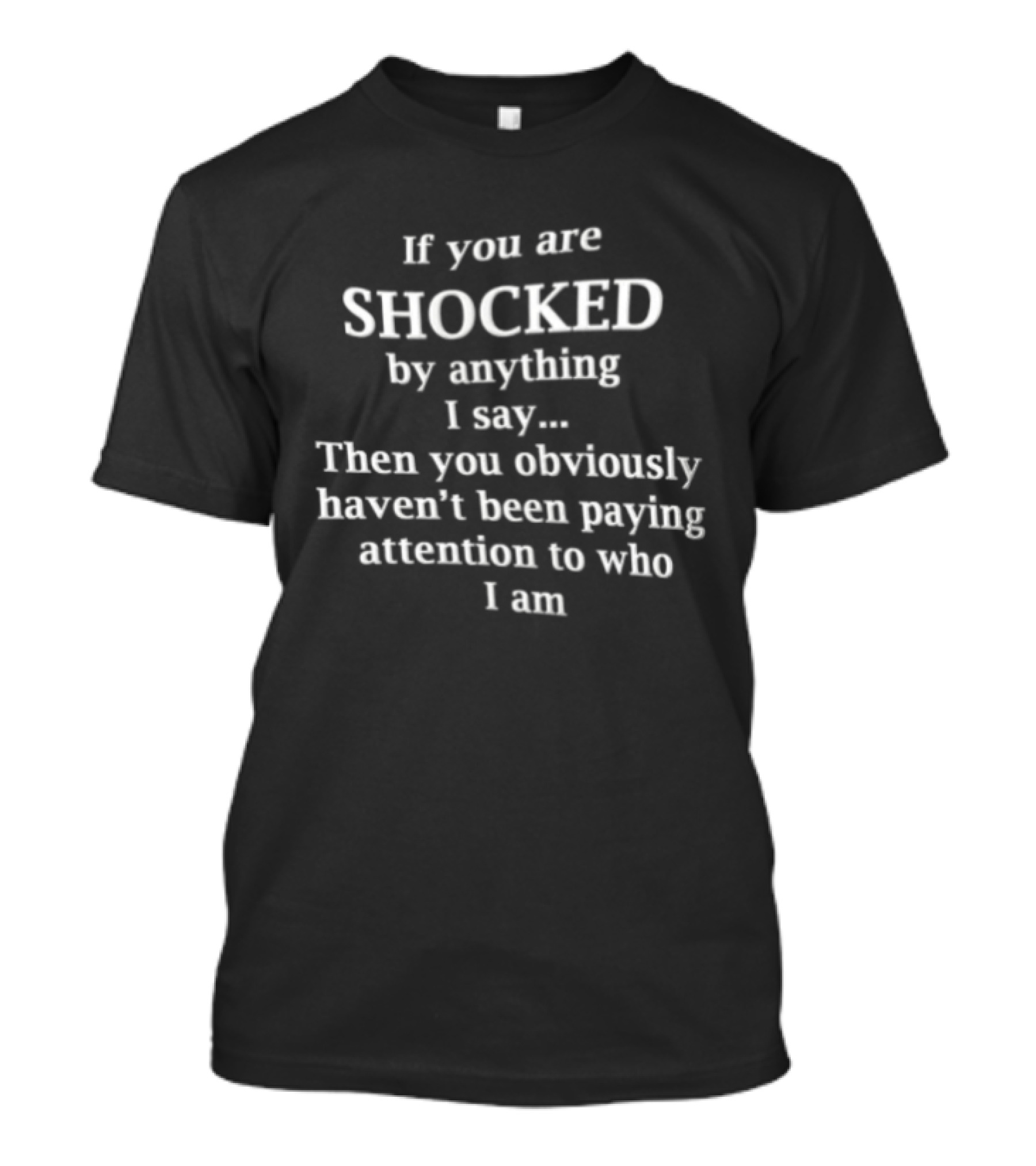If You Are Shocked By Anything I Say Then You Obviously Haven't Been Paying Attention To Who I Am T-Shirt
