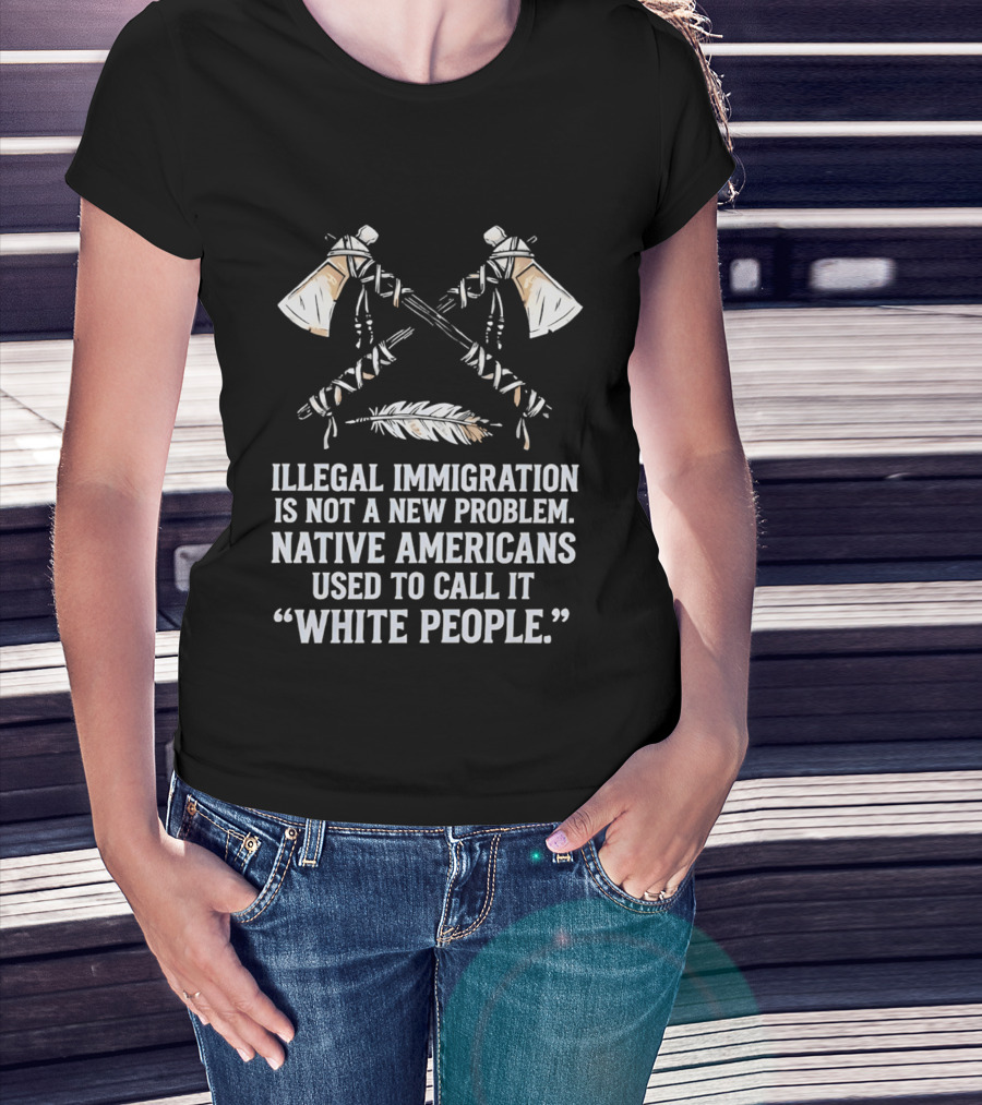 Illegal Immigration Is Not A New Problem Native Americans Used To Call It White People Feather And Tomahawks T-Shirt