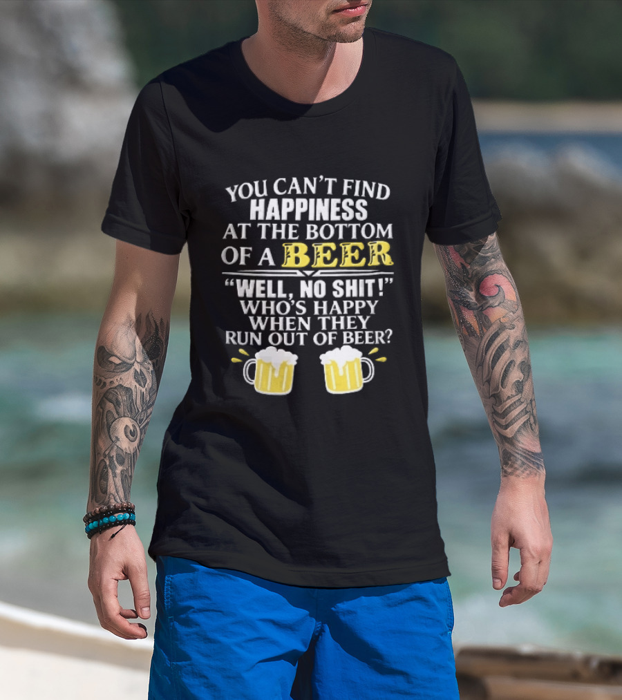 You Cant Find Happiness At The Bottom Of A Beer Well No Shit Whos Happy When They Run Out Two Foamy S T-Shirt