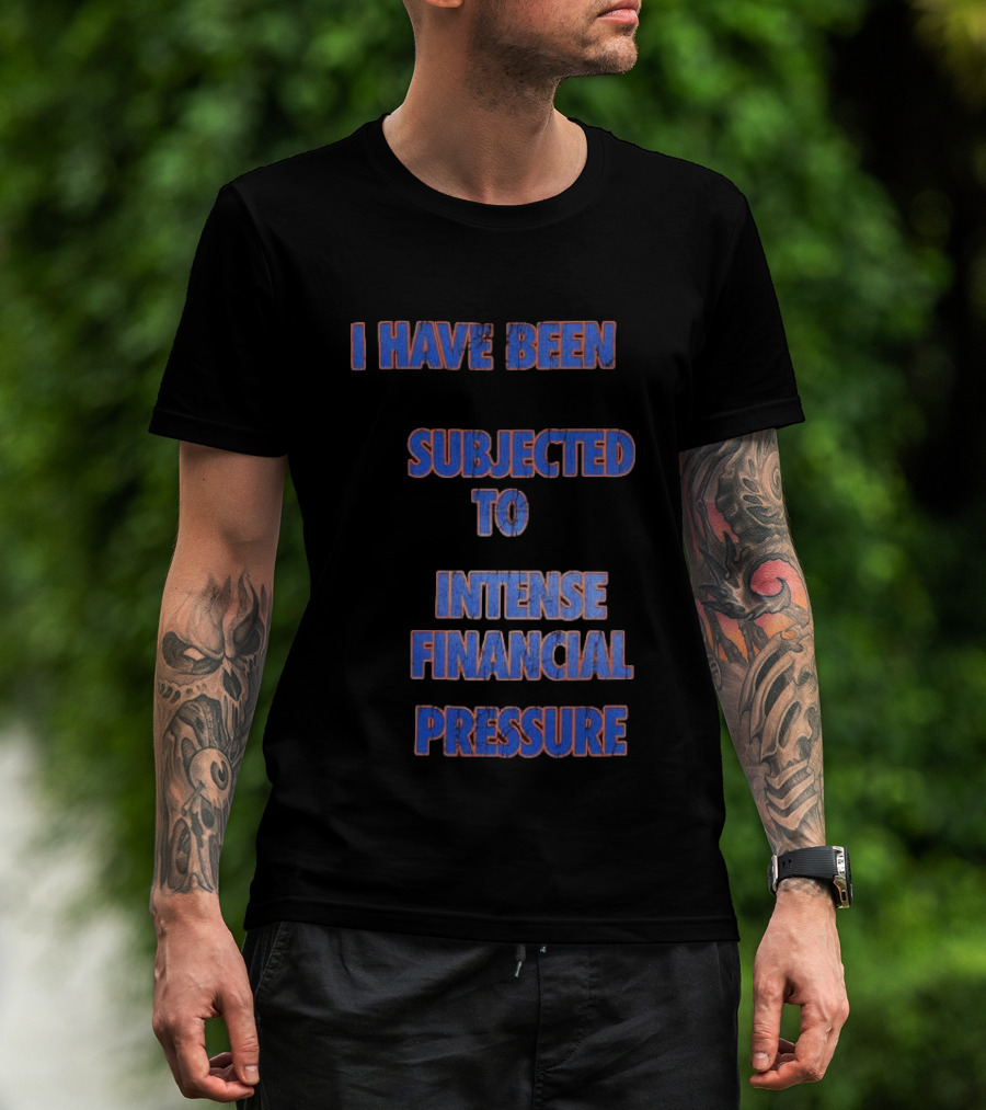 I Have Been Subjected To Intense Financial Pressure T-Shirt