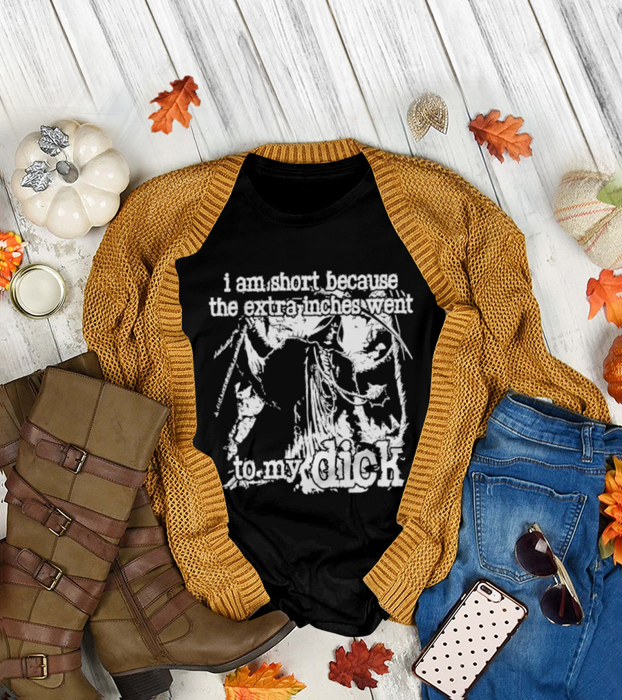 I Am Short The Extra Inches Went To My Dick T-Shirt
