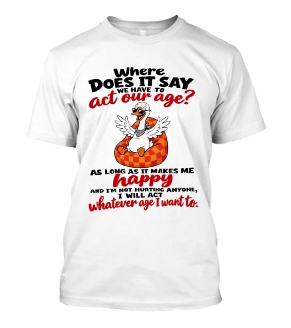 Where Does It Say We Have To Act Our Age Goose As Long As It Makes Me Happy I Will Act Whatever Age I Want To T-Shirt