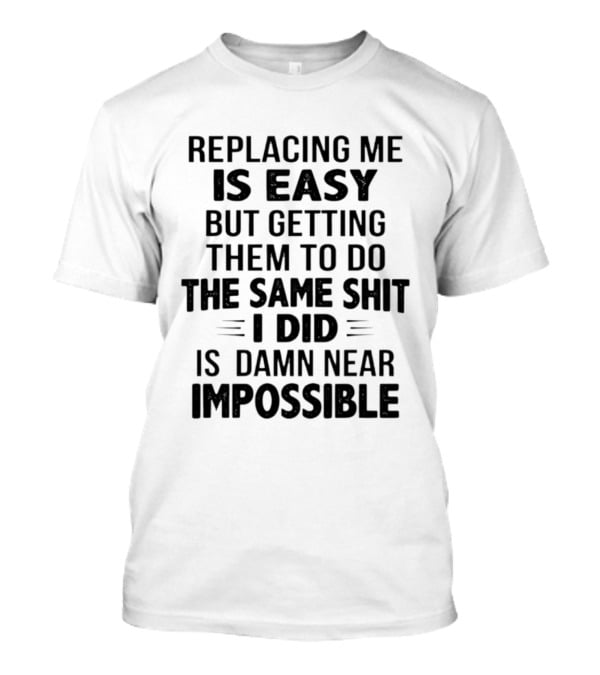 Replacing Me Is Easy But Getting Them To Do The Same Shit I Did Is Damn Near Impossible T-Shirt