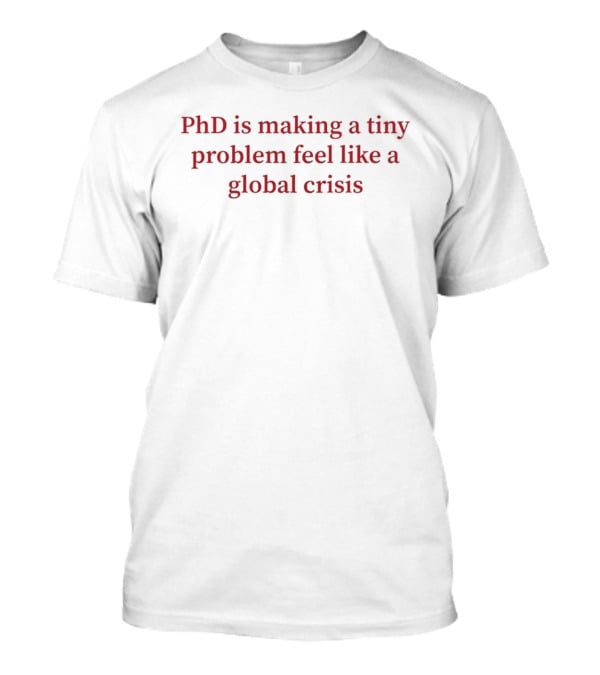 PhD Is Making A Tiny Problem Feel Like A Global Crisis T-Shirt