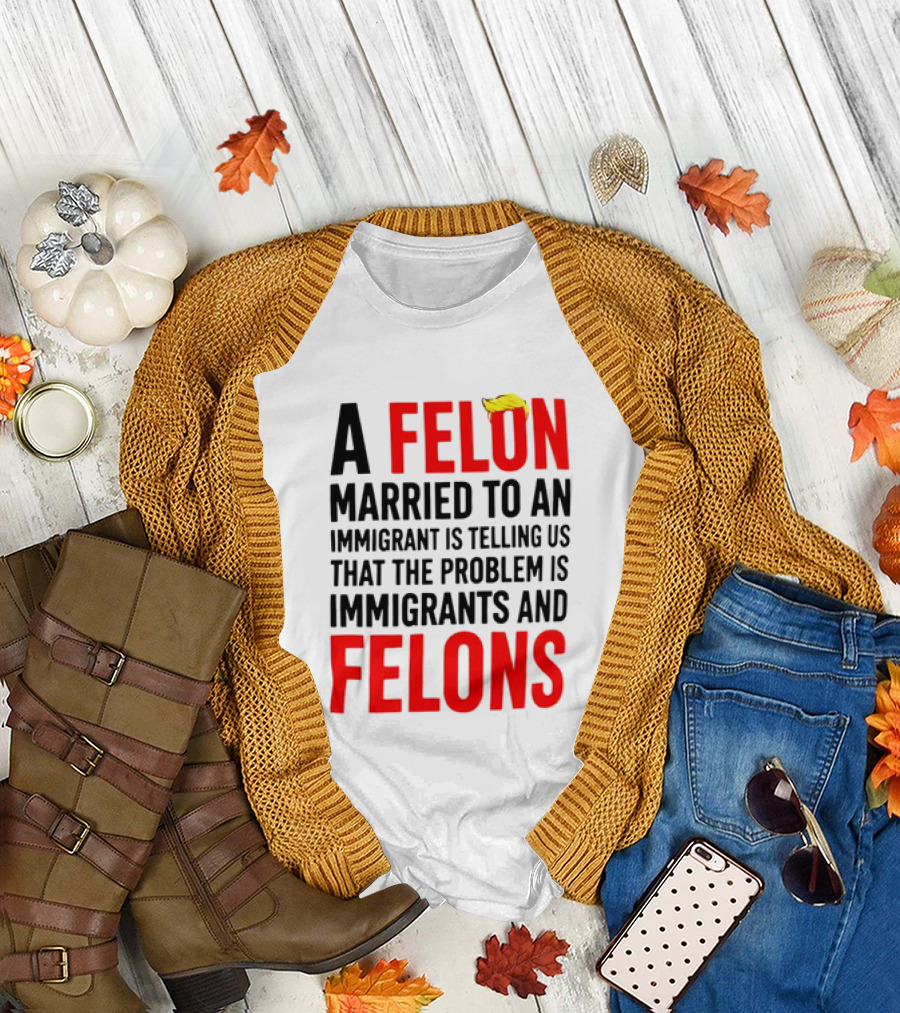 A Felon Married To An Immigrant Is Telling Us The Problem Is Immigrants And Felons T-Shirt