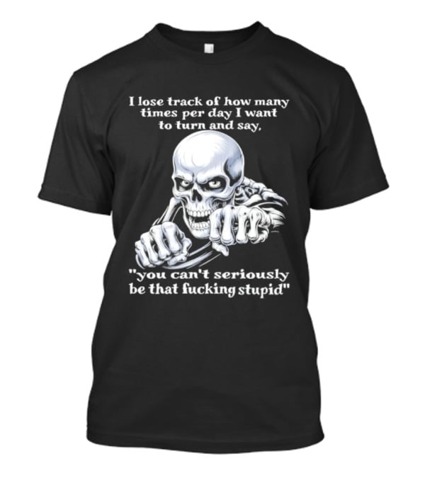 Skeleton I Lose Track Of How Many Times Per Day I Want To Say You Can't Possibly Be That Stupid T-Shirt