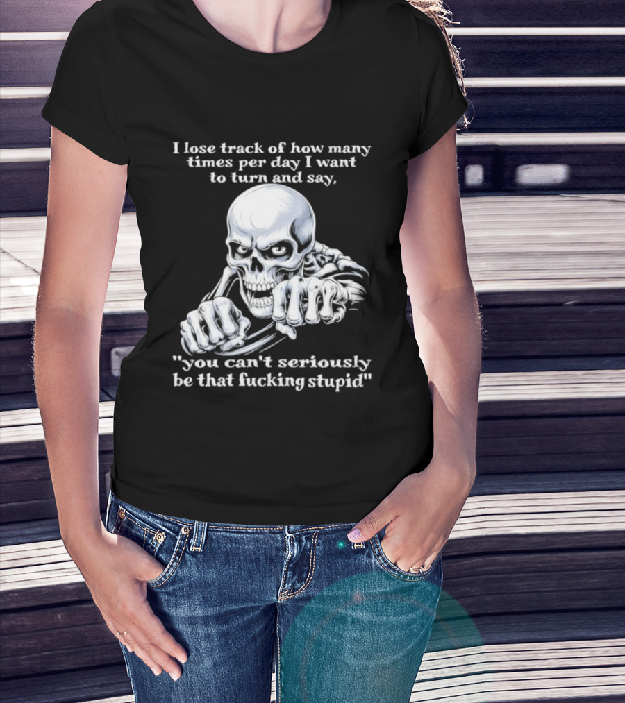 Skeleton I Lose Track Of How Many Times Per Day I Want To Say You Can't Possibly Be That Stupid T-Shirt