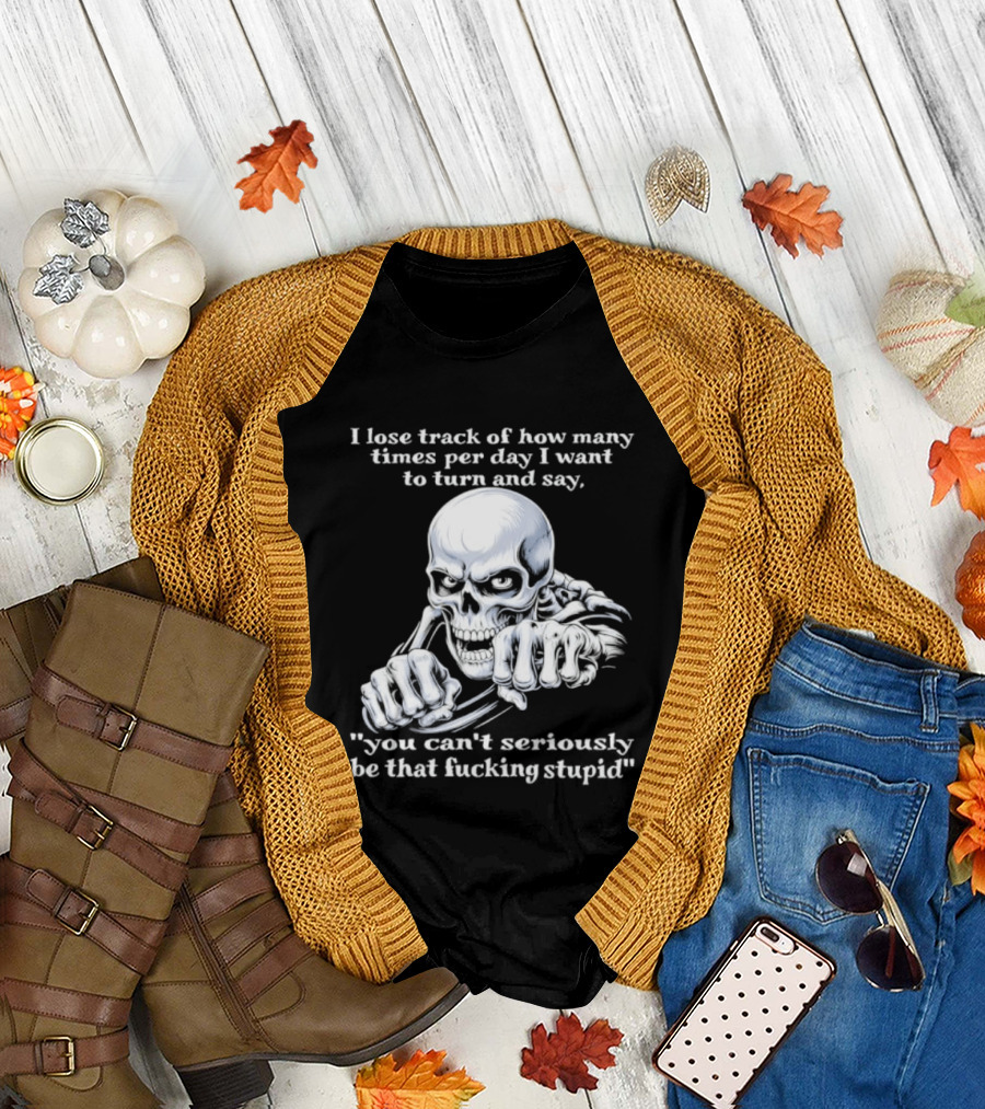 Skeleton I Lose Track of How Many Times Per Day I Want to Say You Can't Possibly Be That Stupid T-Shirt