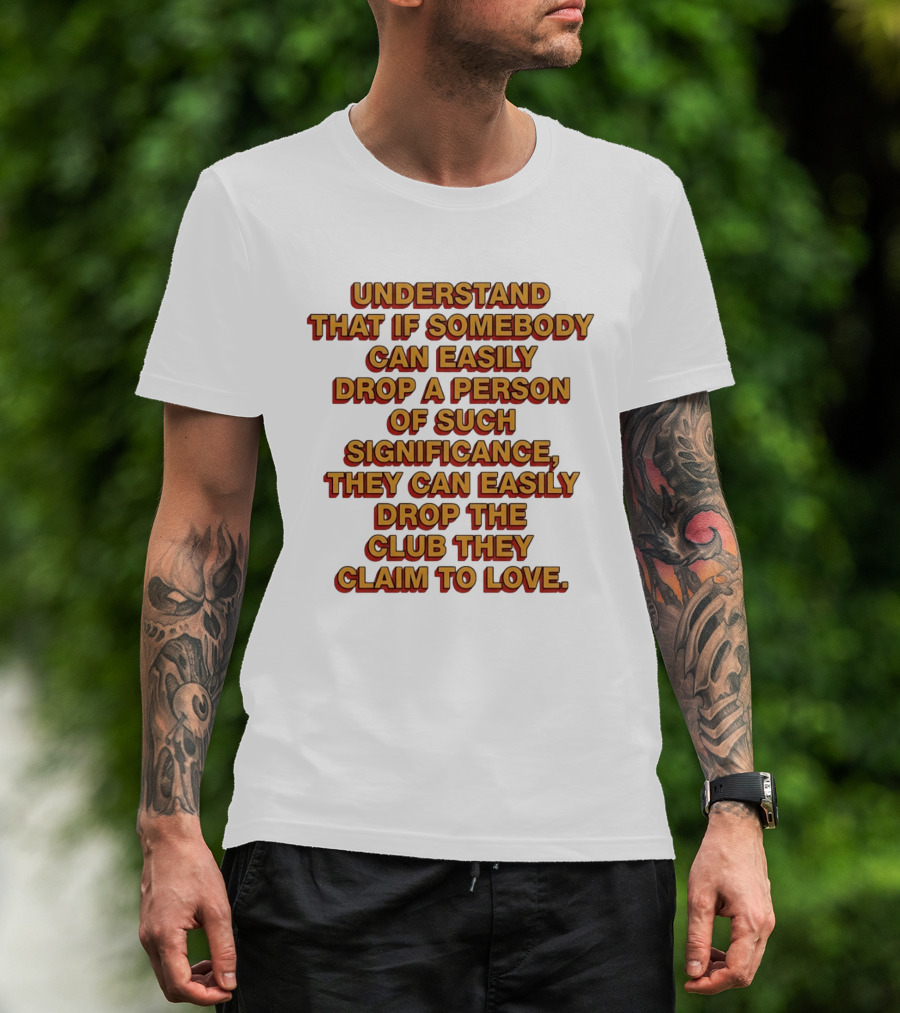 Understand That If Somebody Can Easily Drop A Person Of Such Significance They Can Easily Drop The Club They Claim To Love T-Shirt