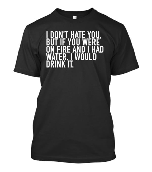 I Don't Hate You But If You Were On Fire And I Had Water I Would Drink It T-Shirt