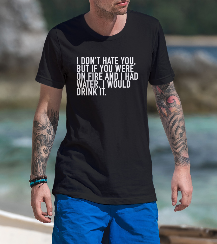 I Don't Hate You But If You Were On Fire And I Had Water I Would Drink It T-Shirt