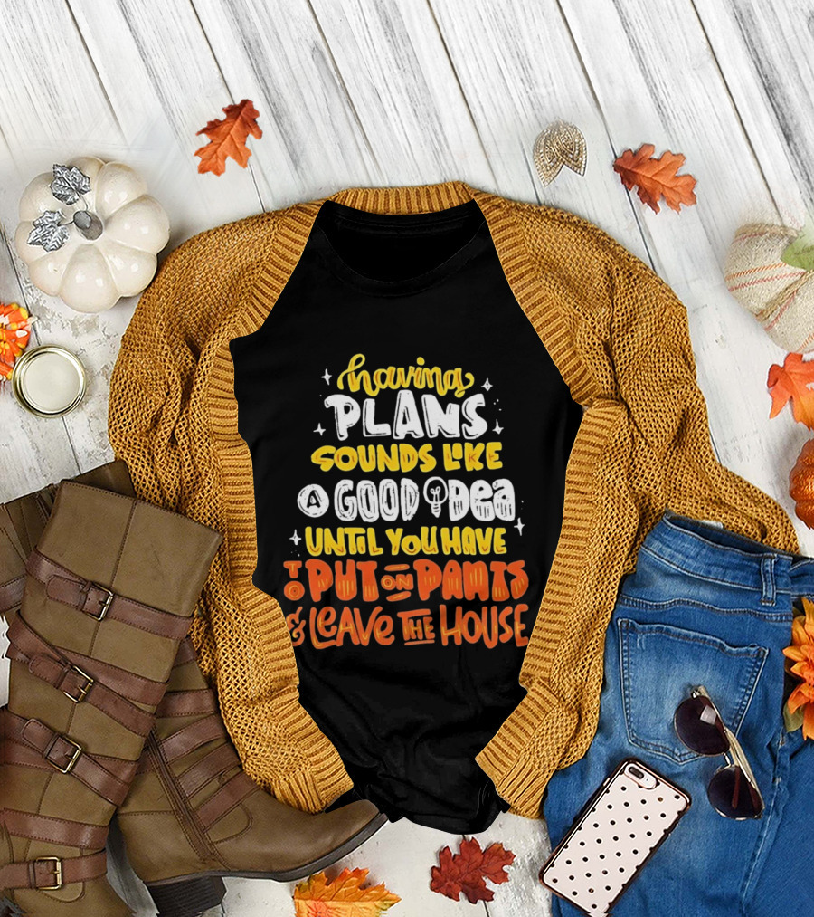 Having Plans Sounds Like A Good Idea Until You Have To Put On Pants And Leave The House T-Shirt