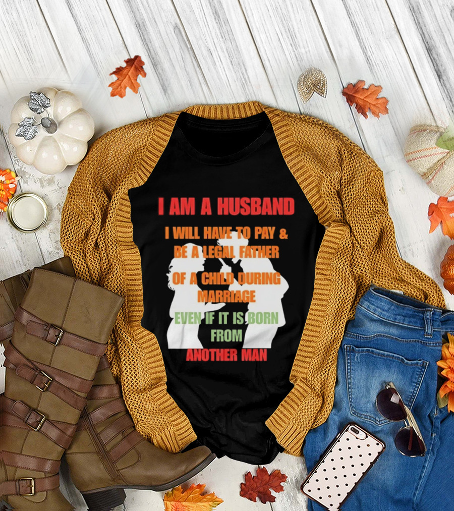 I Am A Husband I Will Have To Pay And Be A Legal Father Of A Child During Marriage Even If It Is Born From Another Man T-Shirt