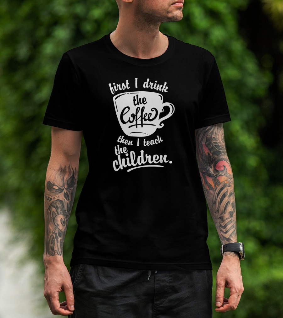 First I Drink The Coffee Then I Teach The Children T-Shirt