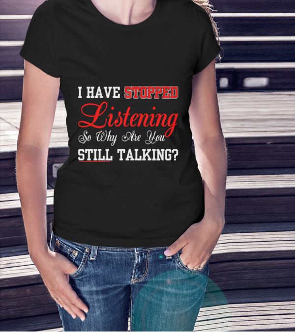 I Have Stopped Listening So Why Are You Still Talking T-Shirt