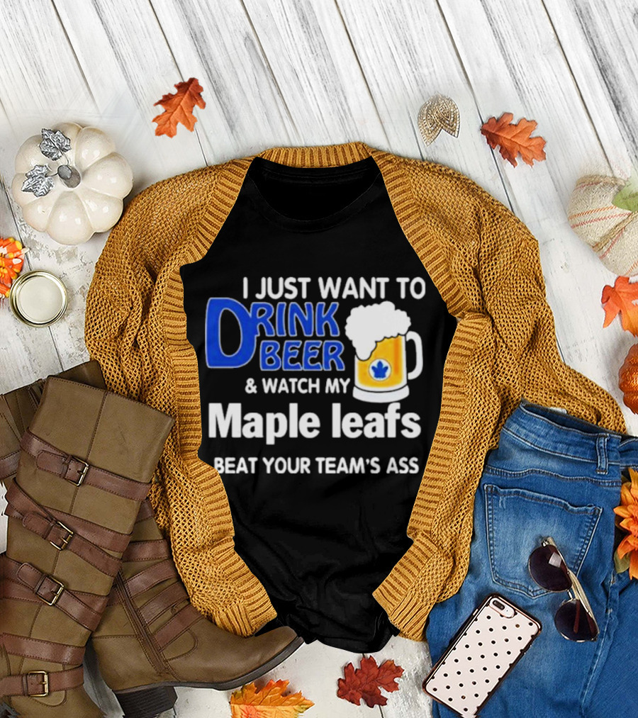 I Just Want to Drink Beer and Watch My Maple Leafs Beat Your Team's Ass T-Shirt