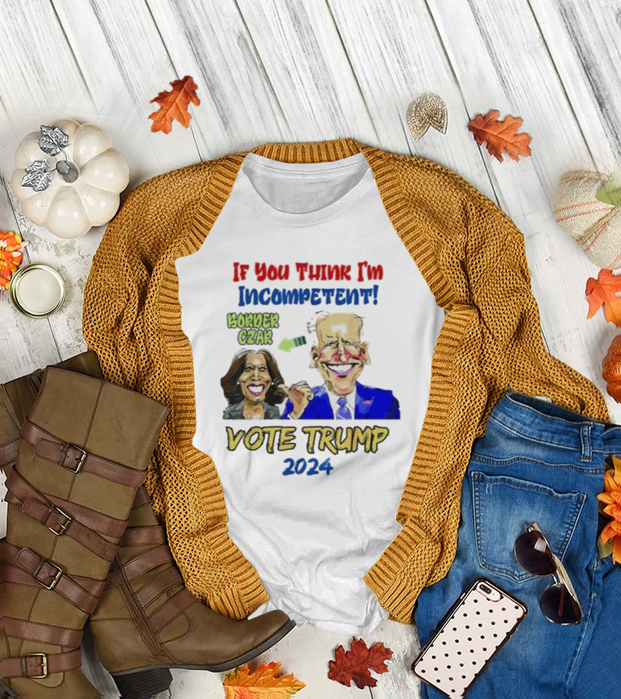 Anti Kamala Harris 2024 Border Czar Incompetent Vote Trump If You Think I'm Incompetent Vote Trump T-Shirt