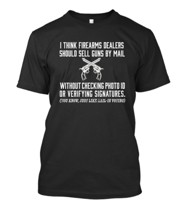 I Think Firearms Dealers Should Sell Guns By Mail Without Checking Photo ID Or Verifying Signatures Just Like Mail In Voting T-Shirt