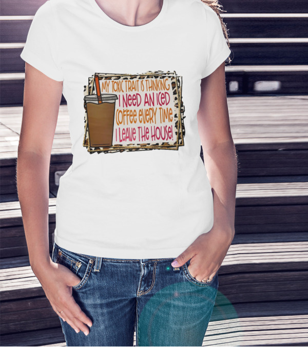 My Toxic Trait Is Thinking I Need An Iced Coffee Every Time I Leave The House T-Shirt