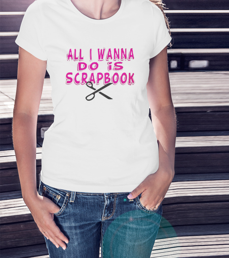 All I Wanna Do Is Scrapbook T-Shirt