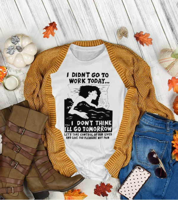 I Didn’t Go To Work Today I Don’t Think I’ll Go Tomorrow Let’s Take Control Of Our Lives And Live For Pleasure Not Pain T-Shirt