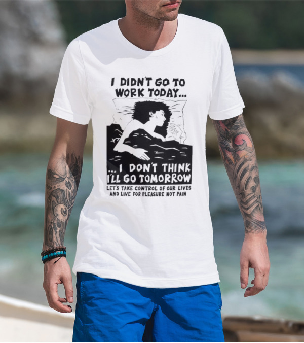I Didn’t Go To Work Today I Don’t Think I’ll Go Tomorrow Let’s Take Control Of Our Lives And Live For Pleasure Not Pain T-Shirt