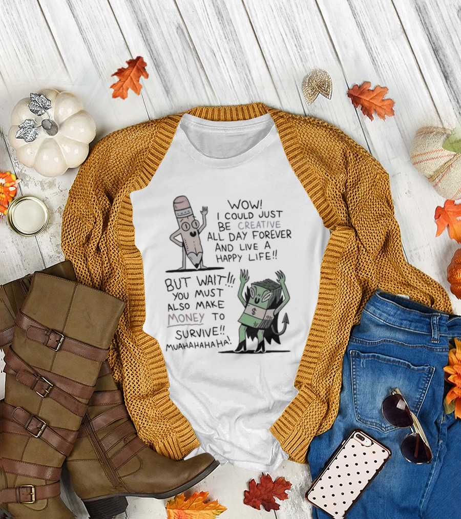 WOW I COULD JUST BE CREATIVE ALL DAY FOREVER AND LIVE A HAPPY LIFE BUT WAIT YOU MUST ALSO MAKE MONEY TO SURVIVE MUAHAHAHAHAHA T-Shirt