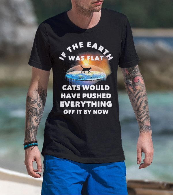 If The Earth Was Flat Cats Would Have Pushed Everything Off It By Now T-Shirt