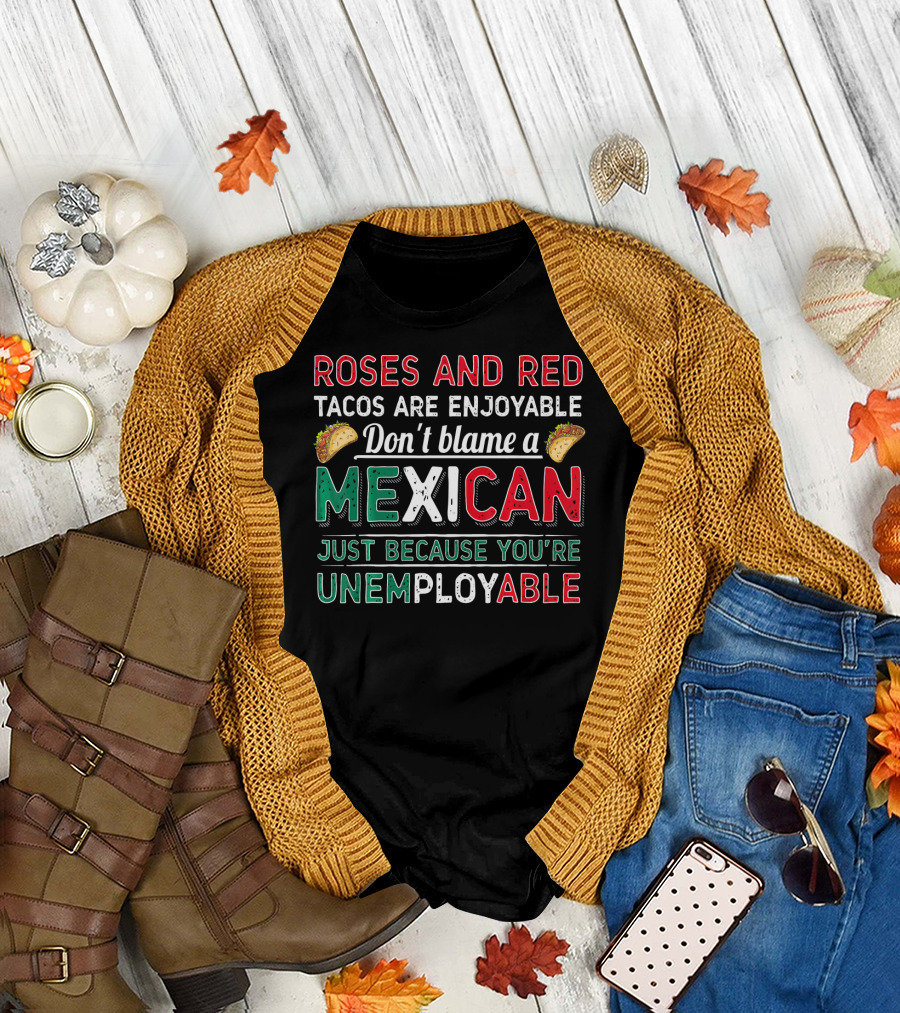 Roses and Red Tacos Are Enjoyable Don't Blame a Mexican Just Because You're Unemployable T-Shirt