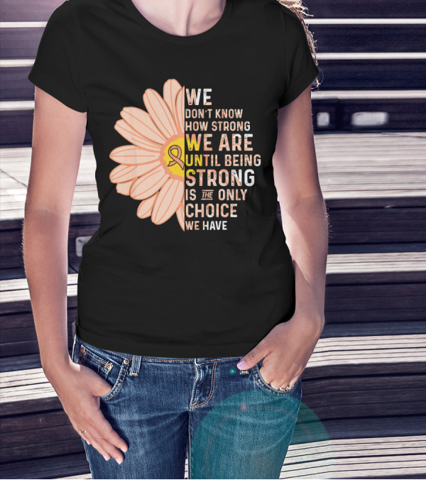 Endometrial Cancer Awareness We Don't Know How Strong We Are Until Being Strong Is The Only Choice We Have T-Shirt