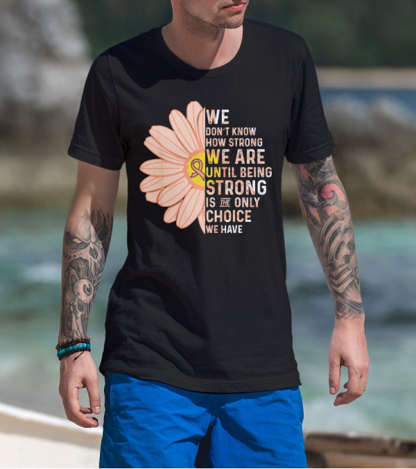 Endometrial Cancer Awareness We Don't Know How Strong We Are Until Being Strong Is The Only Choice We Have T-Shirt