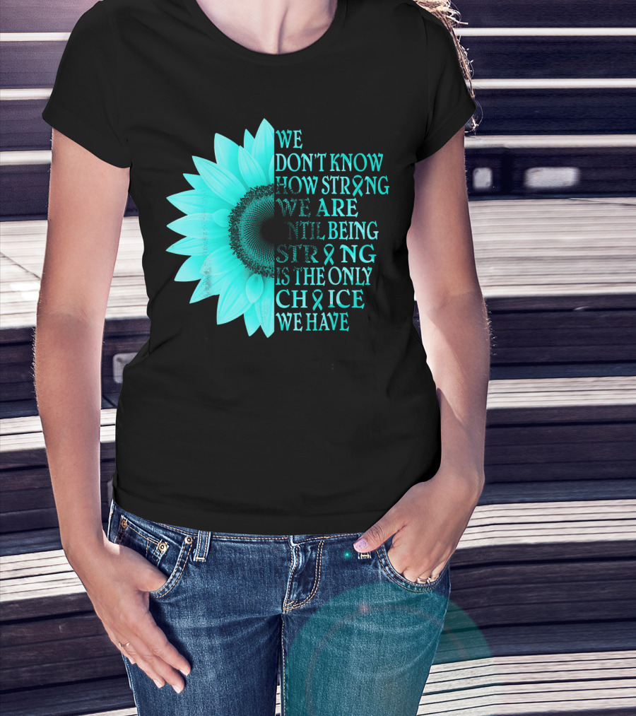 We Don't Know How Strong We Are Until Being Strong Is The Only Choice We Have Teal Sunflower Ovarian Cancer Awareness T-Shirt