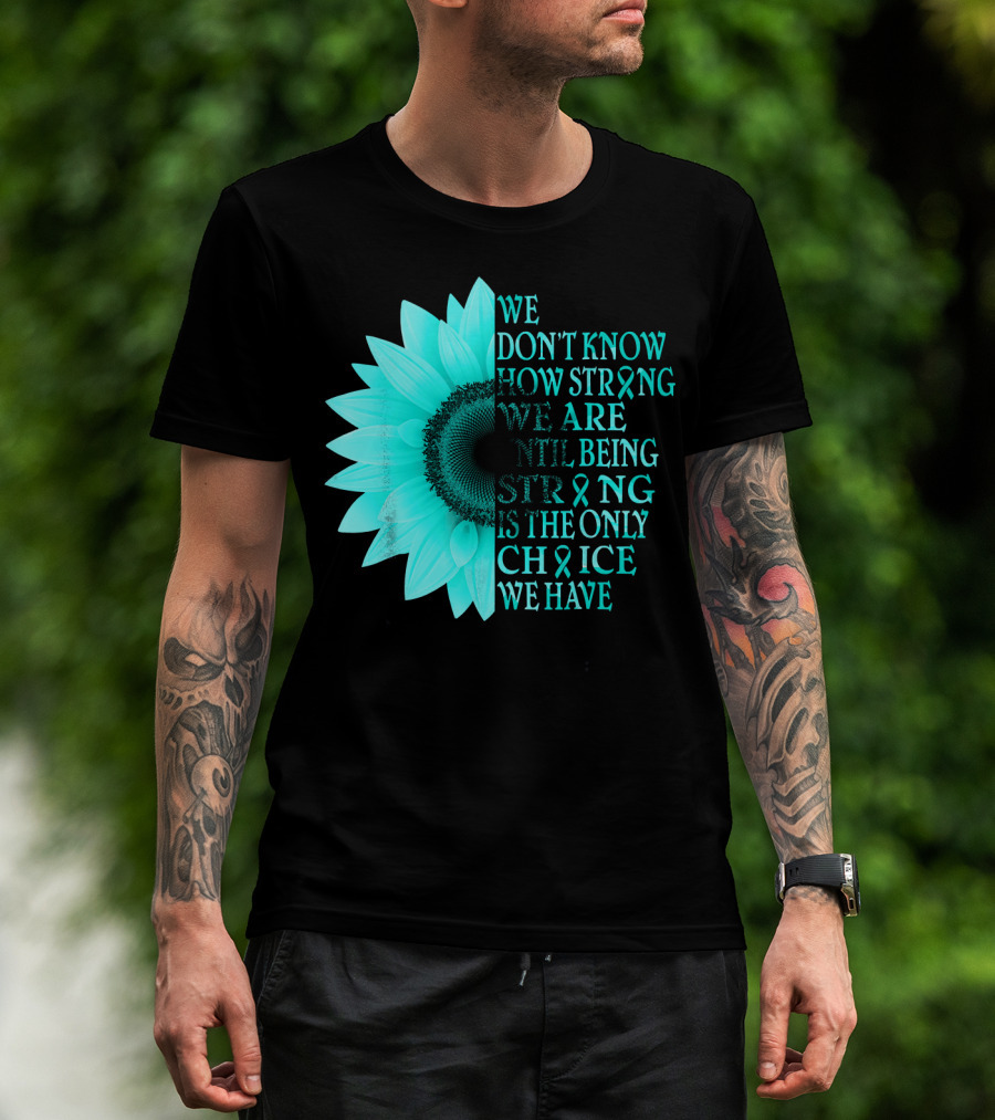 We Don't Know How Strong We Are Until Being Strong Is The Only Choice We Have Teal Sunflower Ovarian Cancer Awareness T-Shirt