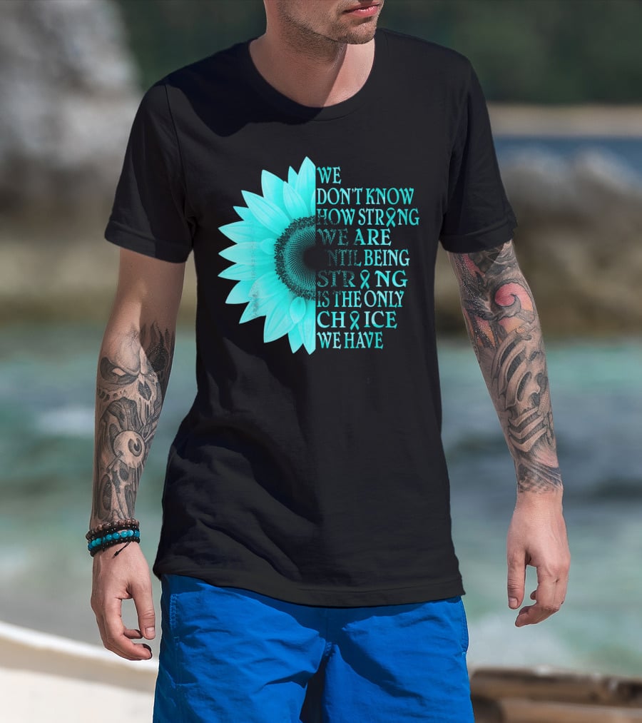 We Don't Know How Strong We Are Until Being Strong Is The Only Choice We Have Teal Sunflower Ovarian Cancer Awareness T-Shirt
